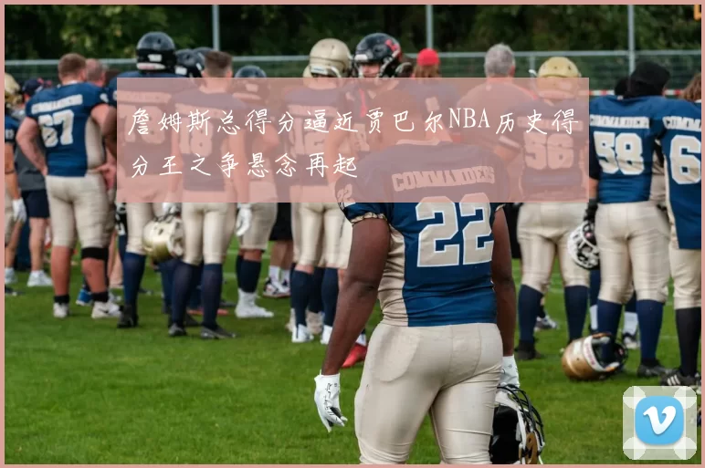 詹姆斯总得分逼近贾巴尔NBA历史得分王之争悬念再起