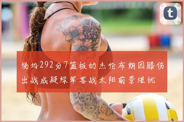 场均292分7篮板的杰伦布朗因膝伤出战成疑绿军客战太阳前景堪忧
