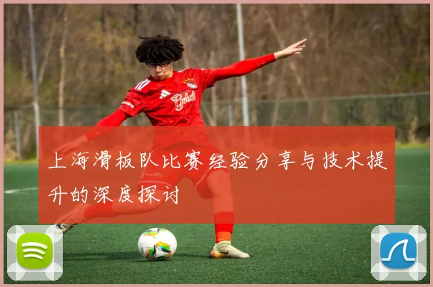 上海滑板队比赛经验分享与技术提升的深度探讨