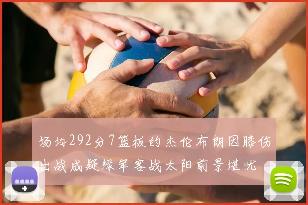 场均292分7篮板的杰伦布朗因膝伤出战成疑绿军客战太阳前景堪忧