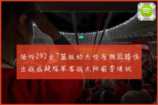场均292分7篮板的杰伦布朗因膝伤出战成疑绿军客战太阳前景堪忧
