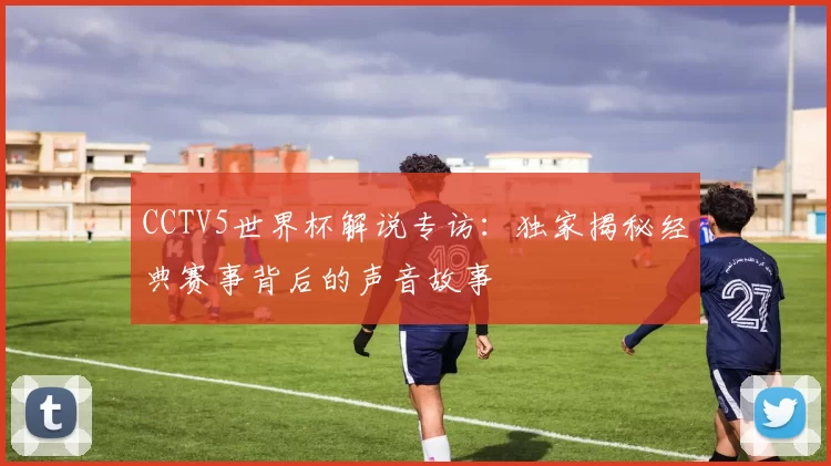 CCTV5世界杯解说专访:独家揭秘经典赛事背后的声音故事