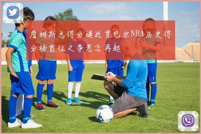 詹姆斯总得分逼近贾巴尔NBA历史得分榜首位之争悬念再起
