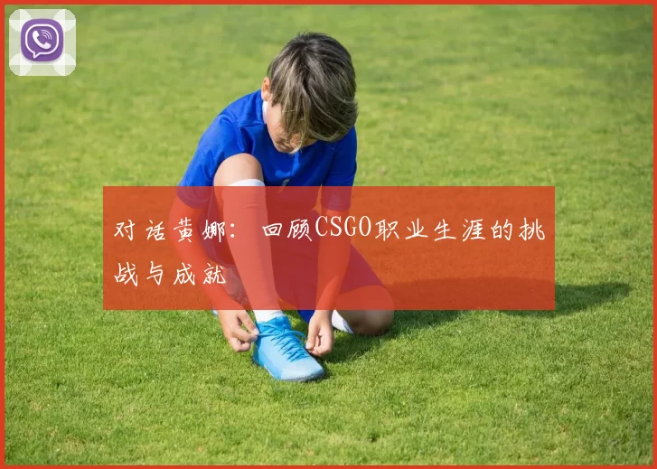 对话黄娜:回顾CSGO职业生涯的挑战与成就