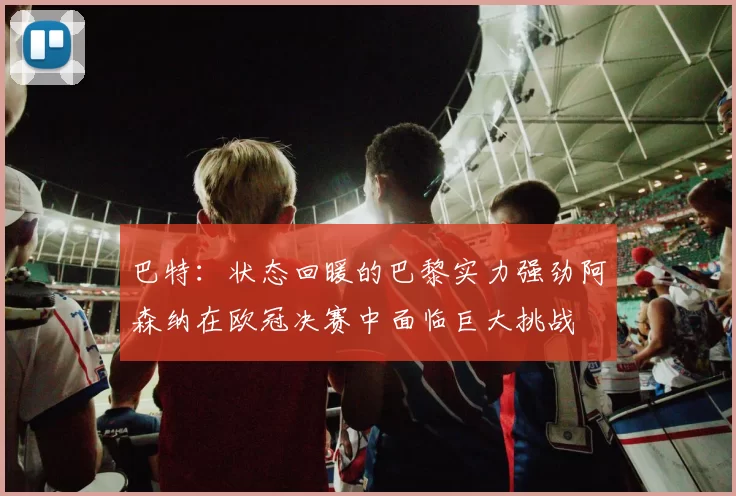 巴特：状态回暖的巴黎实力强劲阿森纳在欧冠决赛中面临巨大挑战