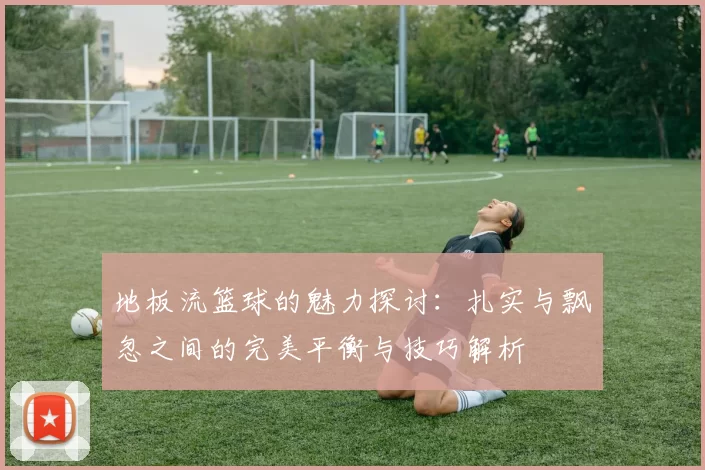 地板流篮球的魅力探讨:扎实与飘忽之间的完美平衡与技巧解析