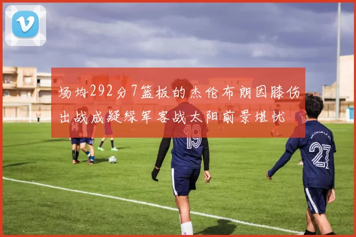 场均292分7篮板的杰伦布朗因膝伤出战成疑绿军客战太阳前景堪忧