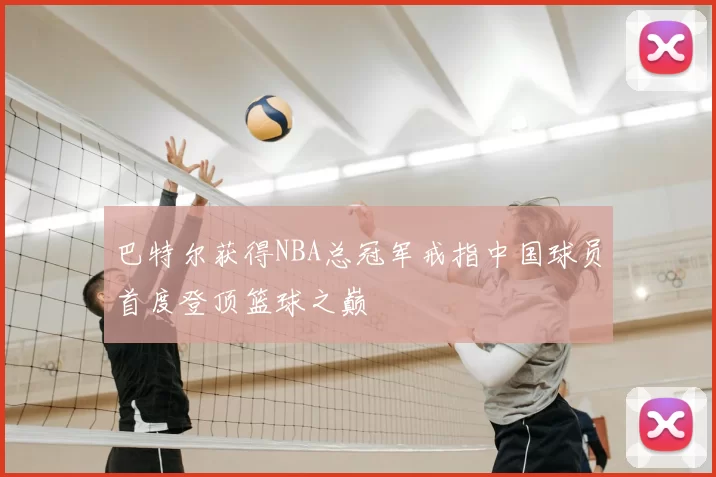 巴特尔获得NBA总冠军戒指中国球员首度登顶篮球之巅