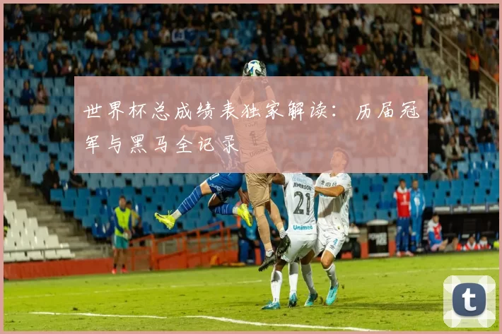 世界杯总成绩表独家解读:历届冠军与黑马全记录
