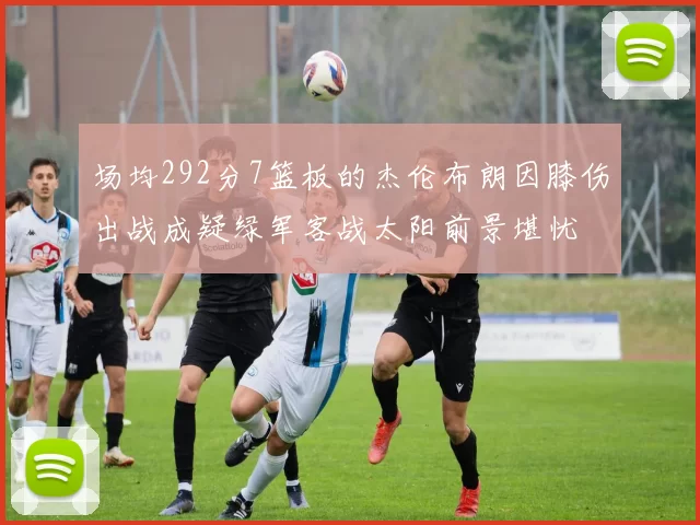 场均292分7篮板的杰伦布朗因膝伤出战成疑绿军客战太阳前景堪忧