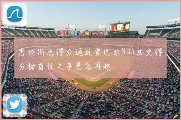 詹姆斯总得分逼近贾巴尔NBA历史得分榜首位之争悬念再起