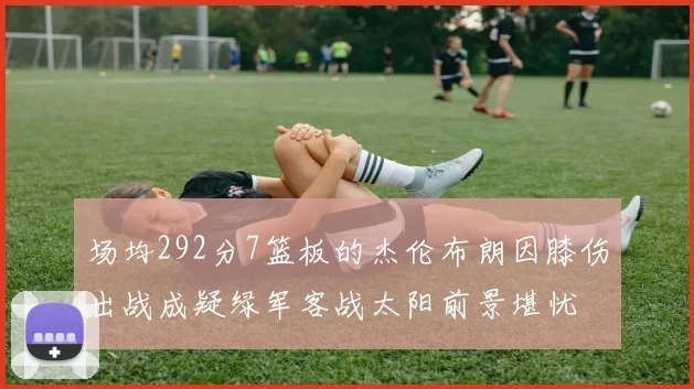场均292分7篮板的杰伦布朗因膝伤出战成疑绿军客战太阳前景堪忧