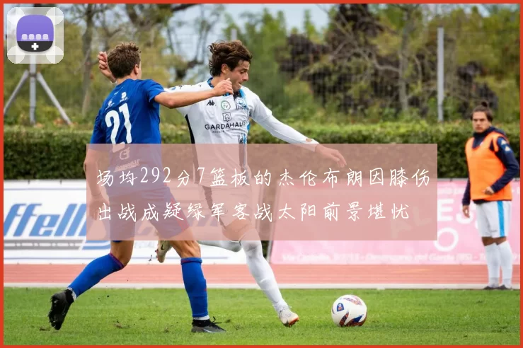 场均292分7篮板的杰伦布朗因膝伤出战成疑绿军客战太阳前景堪忧