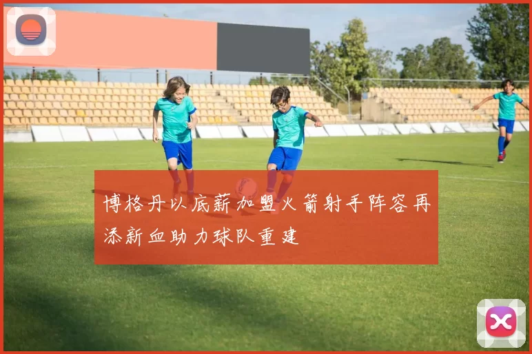 博格丹以底薪加盟火箭射手阵容再添新血助力球队重建