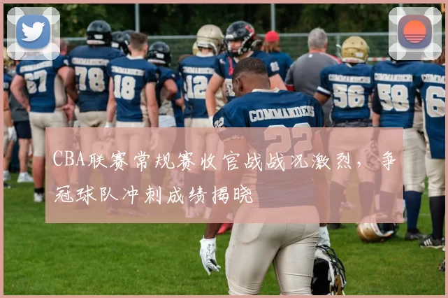 CBA联赛常规赛收官战战况激烈，争冠球队冲刺成绩揭晓