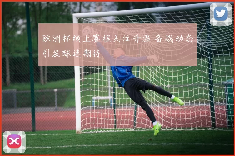 欧洲杯线上赛程关注升温 备战动态引发球迷期待