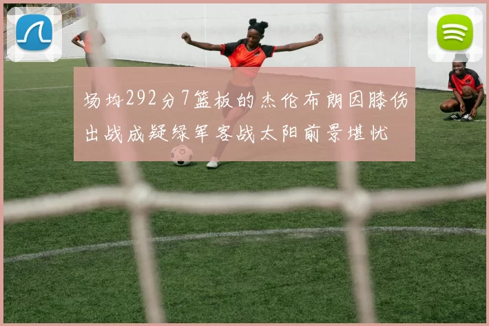 场均292分7篮板的杰伦布朗因膝伤出战成疑绿军客战太阳前景堪忧