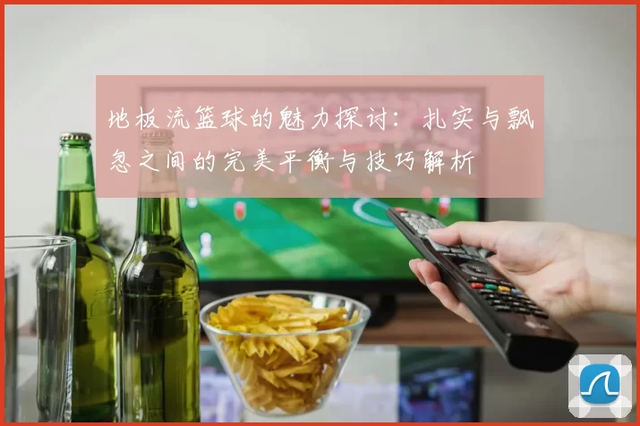 地板流篮球的魅力探讨:扎实与飘忽之间的完美平衡与技巧解析