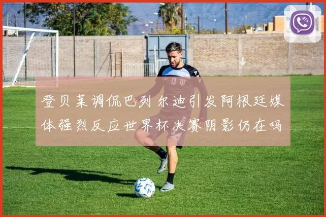 登贝莱调侃巴列尔迪引发阿根廷媒体强烈反应世界杯决赛阴影仍在吗