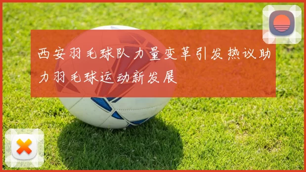 西安羽毛球队力量变革引发热议助力羽毛球运动新发展