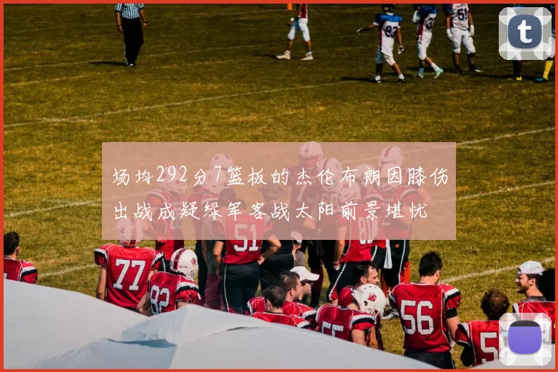 场均292分7篮板的杰伦布朗因膝伤出战成疑绿军客战太阳前景堪忧