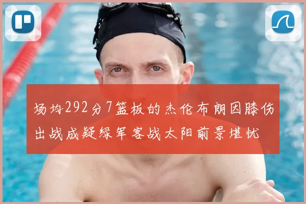 场均292分7篮板的杰伦布朗因膝伤出战成疑绿军客战太阳前景堪忧