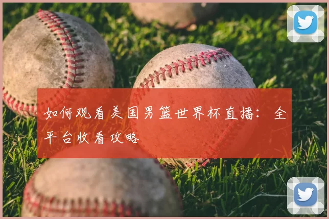 如何观看美国男篮世界杯直播：全平台收看攻略