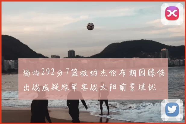 场均292分7篮板的杰伦布朗因膝伤出战成疑绿军客战太阳前景堪忧