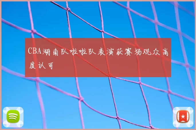 CBA湖南队啦啦队表演获赛场观众高度认可