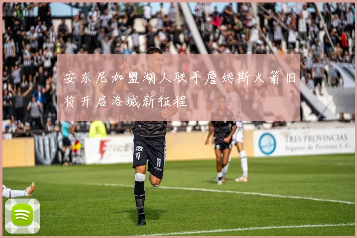 安东尼加盟湖人联手詹姆斯火箭旧将开启洛城新征程