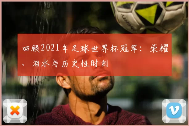 回顾2021年足球世界杯冠军：荣耀、泪水与历史性时刻