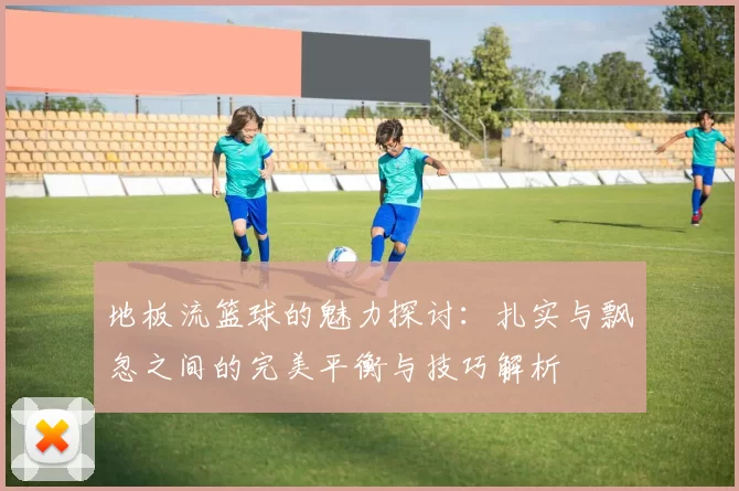 地板流篮球的魅力探讨：扎实与飘忽之间的完美平衡与技巧解析