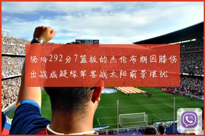 场均292分7篮板的杰伦布朗因膝伤出战成疑绿军客战太阳前景堪忧