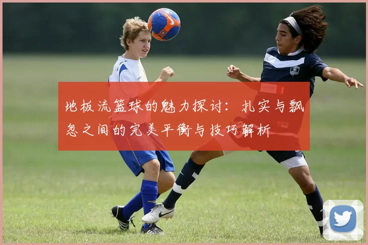 地板流篮球的魅力探讨:扎实与飘忽之间的完美平衡与技巧解析