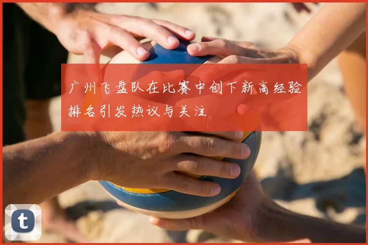 广州飞盘队在比赛中创下新高经验排名引发热议与关注