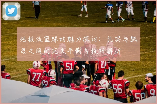 地板流篮球的魅力探讨：扎实与飘忽之间的完美平衡与技巧解析