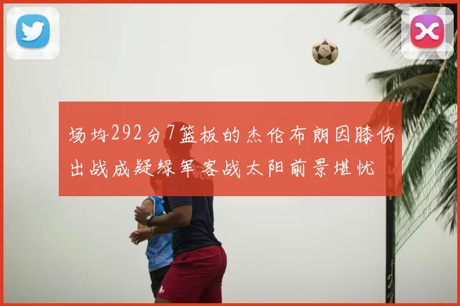 场均292分7篮板的杰伦布朗因膝伤出战成疑绿军客战太阳前景堪忧
