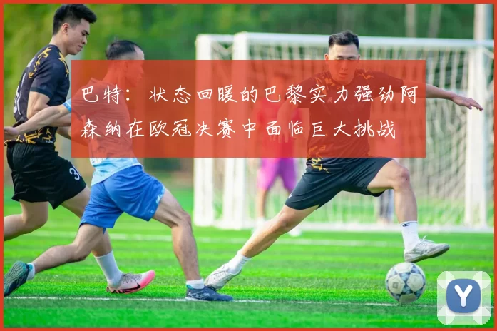 巴特:状态回暖的巴黎实力强劲阿森纳在欧冠决赛中面临巨大挑战