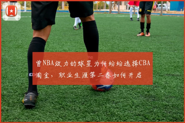 曾NBA效力的球星为何纷纷选择CBA淘金,职业生涯第二春如何开启