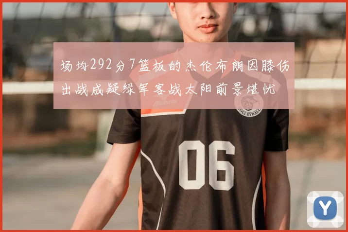 场均292分7篮板的杰伦布朗因膝伤出战成疑绿军客战太阳前景堪忧