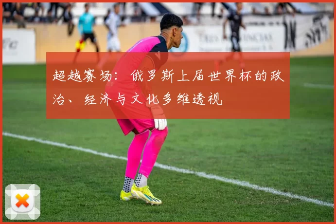 超越赛场：俄罗斯上届世界杯的政治、经济与文化多维透视