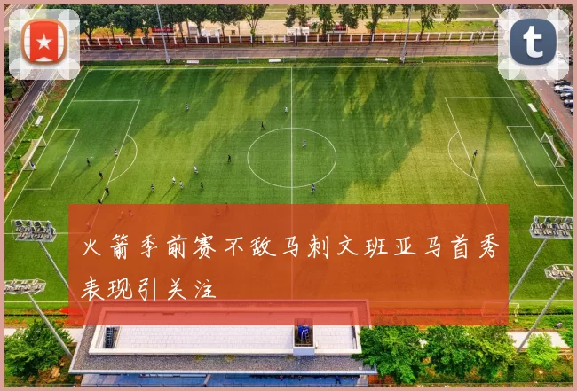 火箭季前赛不敌马刺文班亚马首秀表现引关注
