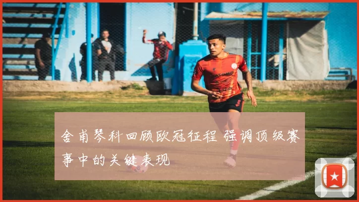 舍甫琴科回顾欧冠征程 强调顶级赛事中的关键表现