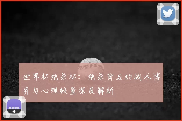 世界杯绝杀杯:绝杀背后的战术博弈与心理较量深度解析
