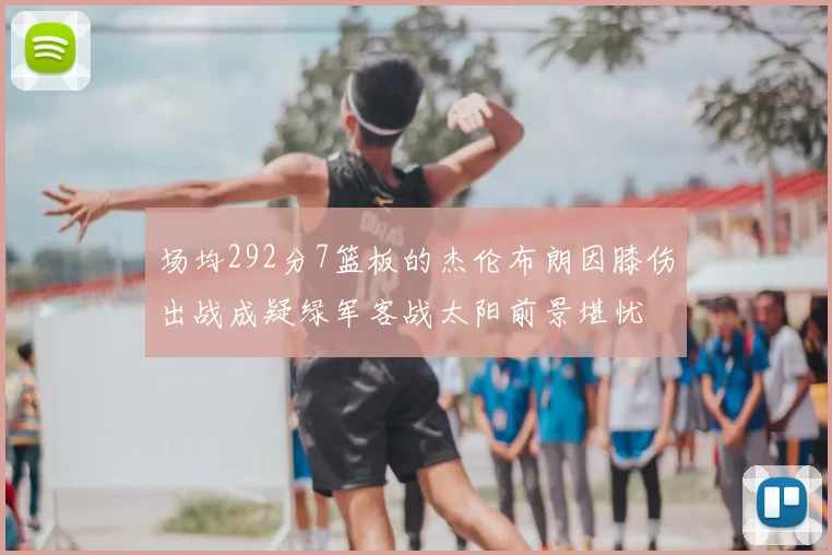 场均292分7篮板的杰伦布朗因膝伤出战成疑绿军客战太阳前景堪忧