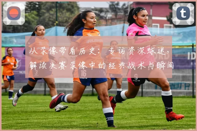 从录像带看历史：专访资深球迷，解读决赛录像中的经典战术与瞬间