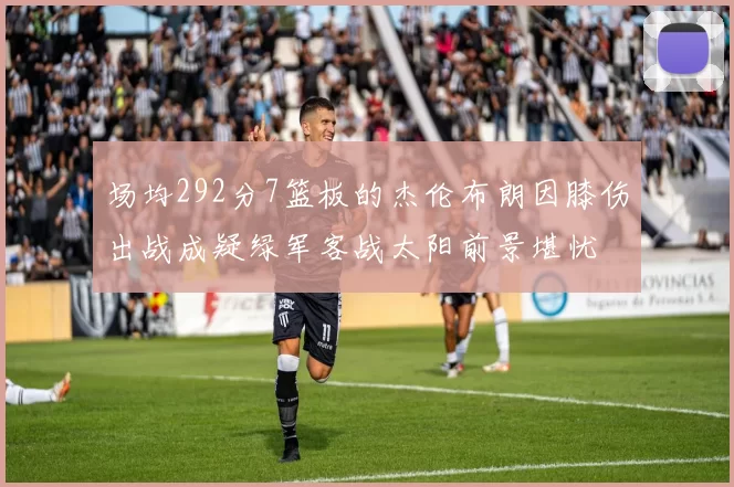 场均292分7篮板的杰伦布朗因膝伤出战成疑绿军客战太阳前景堪忧