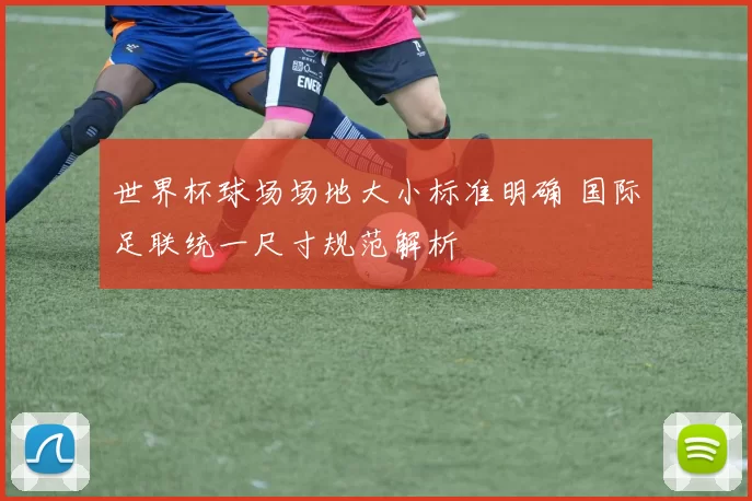 世界杯球场场地大小标准明确 国际足联统一尺寸规范解析