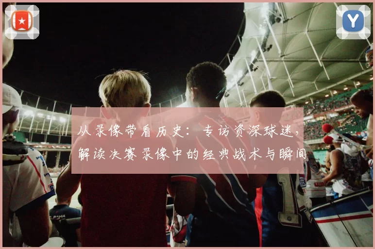 从录像带看历史：专访资深球迷，解读决赛录像中的经典战术与瞬间