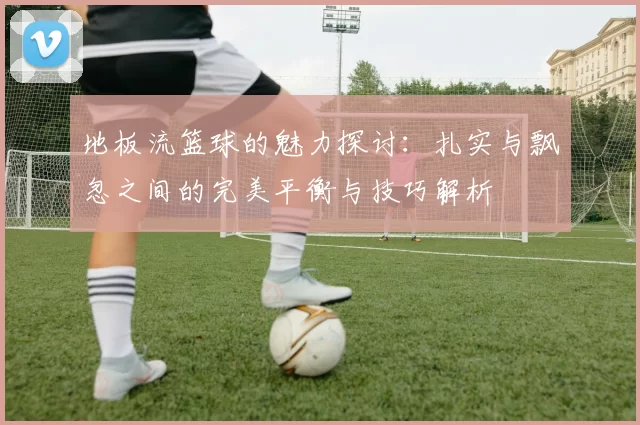 地板流篮球的魅力探讨：扎实与飘忽之间的完美平衡与技巧解析